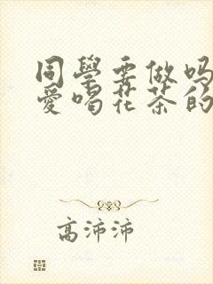 同学要做吗po爱喝花茶的小酥肉