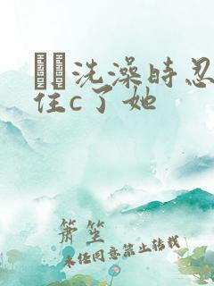 妺妺洗澡时忍不住c了她