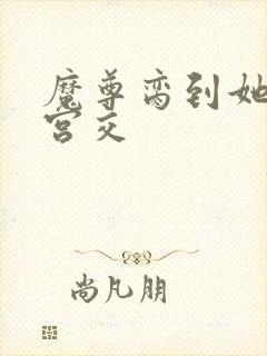 魔尊脔到她哭h宫交