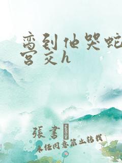 脔到他哭蛇双根宫交h