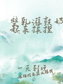 双乳涨鼓奶头翘起来揉捏