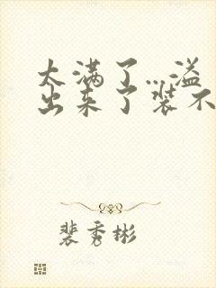 太满了...溢出来了装不下了