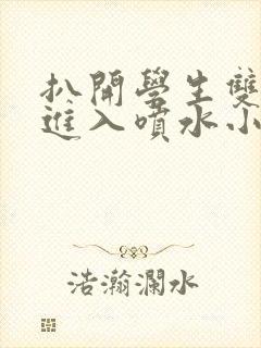 扒开学生双腿猛进入喷水小说