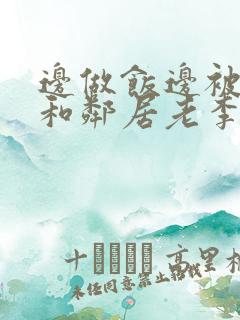 边做饭边被躁我和邻居老李小芳