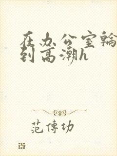 在办公室轮流澡到高潮h