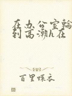 在办公室轮流澡到高潮h在