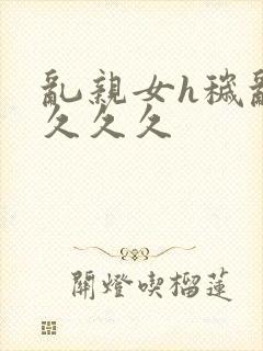 乱亲女h秽乱长久久久