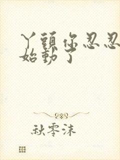 丫头你忍忍我开始动了