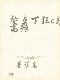 餐桌下狂c亲女高辣