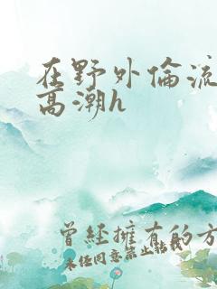 在野外伦流澡到高潮h