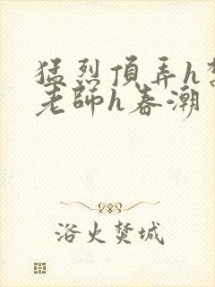 猛烈顶弄h禁欲老师h春潮