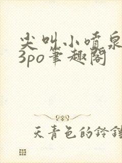 尖叫小喷泉1v3po笔趣阁