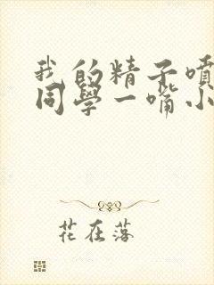 我的精子喷了女同学一嘴小说