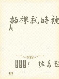 拍裸戏时被c了h