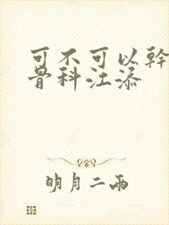 可不可以干湿你骨科江添