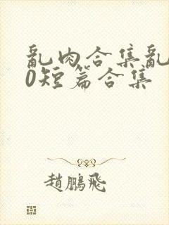 乱肉合集乱500短篇合集