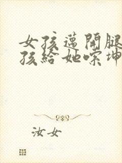 女孩迈开腿让男孩给她嗦坤巴