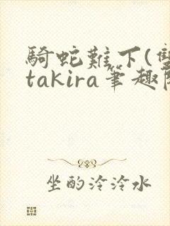 骑蛇难下(双)takira笔趣阁