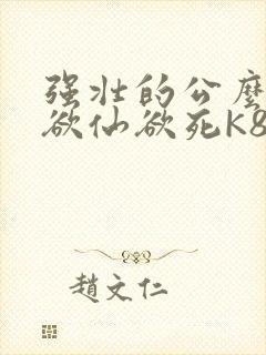 强壮的公么让我欲仙欲死K8