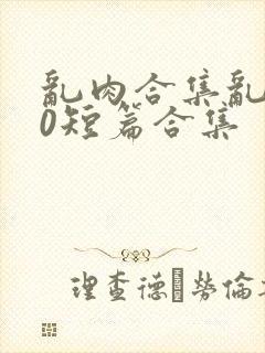 乱肉合集乱500短篇合集