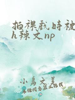 拍裸戏时被c了h辣文np