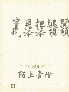 宝贝把腿开大让我添添视频