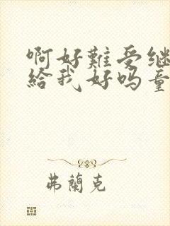 啊好难受继续再给我好吗童声版