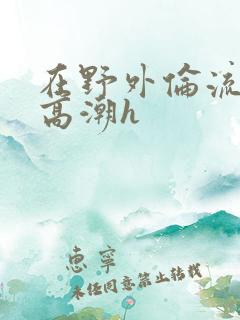 在野外伦流澡到高潮h