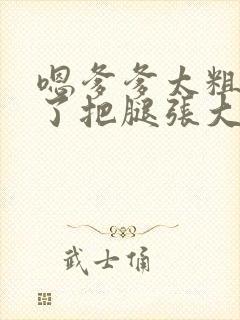 嗯爹爹太粗太长了把腿张大点