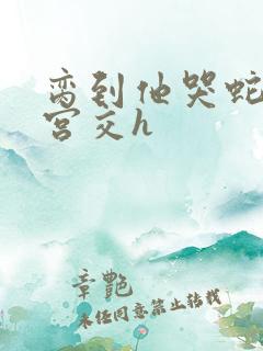 脔到他哭蛇双根宫交h