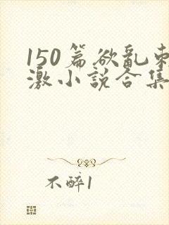 150篇欲乱刺激小说合集