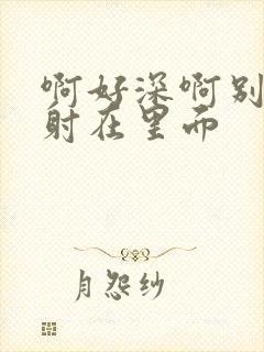 啊好深啊别拔就射在里面