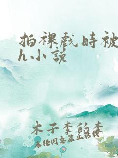 拍裸戏时被c了h小说