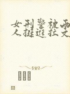 女刑警被两个黑人挺进拉文