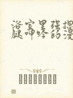 浴室里强摁做开腿呻吟的漫画