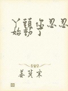 丫头你忍忍我开始动了