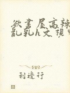 欲书屋高辣h文乱乳h文视频