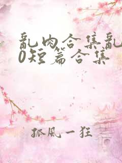 乱肉合集乱500短篇合集