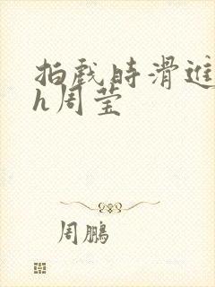 拍戏时滑进去了h周莹