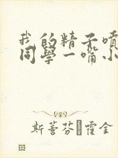 我的精子喷了女同学一嘴小说