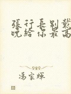 张行长别戴了今晚给你最高的待遇