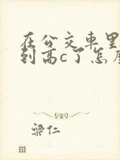 在公交车里c弄到高c了怎么办