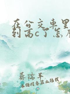 在公交车里c弄到高c了怎么办