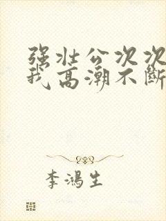 强壮公次次弄得我高潮不断网站