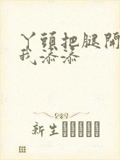 丫头把腿开大让我添添