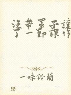 没带罩子让他c了一节课作文免费