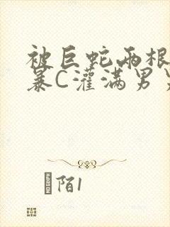 被巨蛇两根强制暴C灌满男男漫画