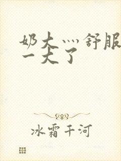 奶大灬舒服灬太一大了