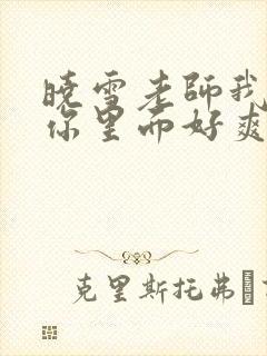 晓雪老师我要进你里面好爽