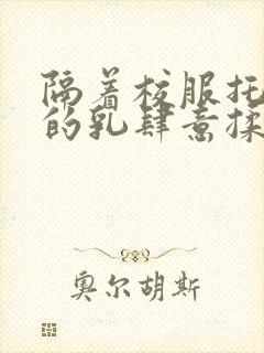 隔着校服托住她的乳肆意揉搓